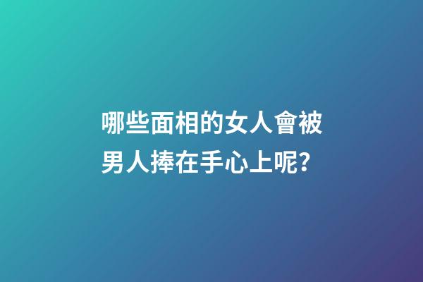 哪些面相的女人會被男人捧在手心上呢？