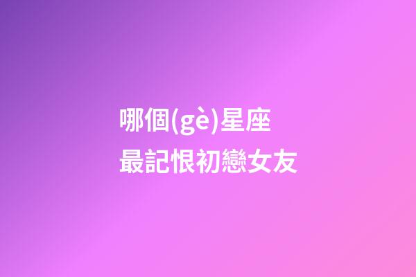 哪個(gè)星座最記恨初戀女友-第1張-星座運(yùn)勢(shì)-玄機(jī)派