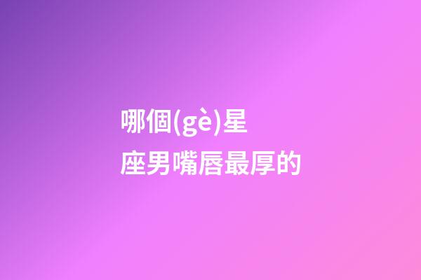 哪個(gè)星座男嘴唇最厚的-第1張-星座運(yùn)勢(shì)-玄機(jī)派
