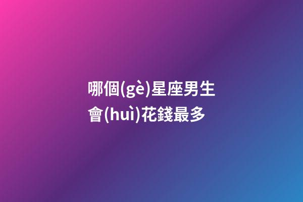 哪個(gè)星座男生會(huì)花錢最多-第1張-星座運(yùn)勢(shì)-玄機(jī)派