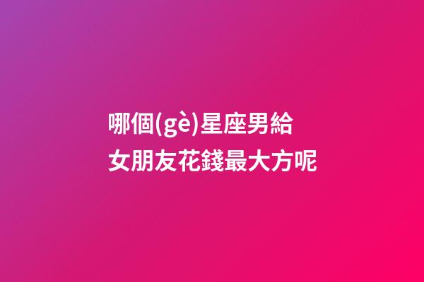 哪個(gè)星座男給女朋友花錢最大方呢-第1張-星座運(yùn)勢(shì)-玄機(jī)派