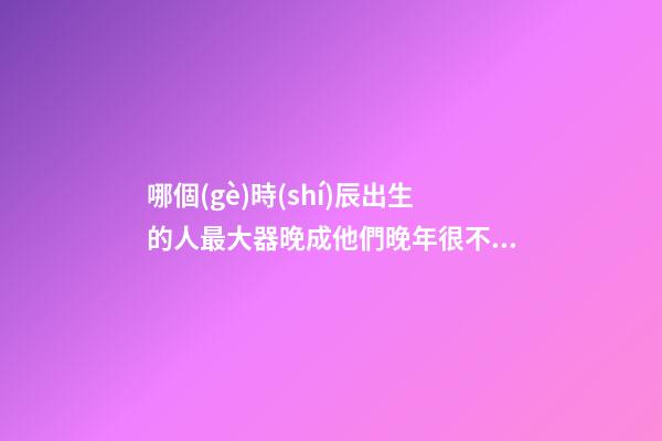 哪個(gè)時(shí)辰出生的人最大器晚成?他們晚年很不得了