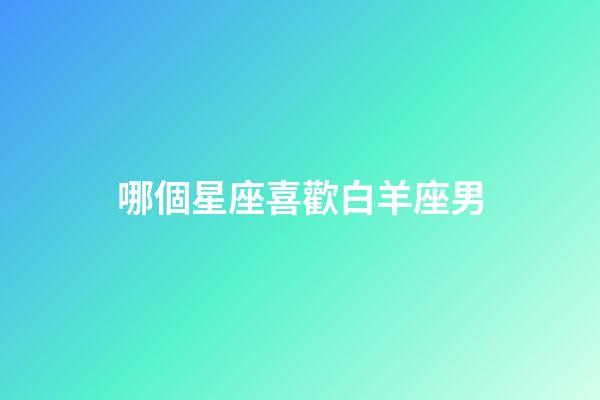 哪個星座喜歡白羊座男-第1張-星座運勢-玄機派