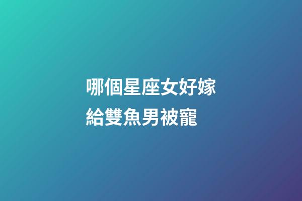 哪個星座女好嫁給雙魚男被寵-第1張-星座運勢-玄機派