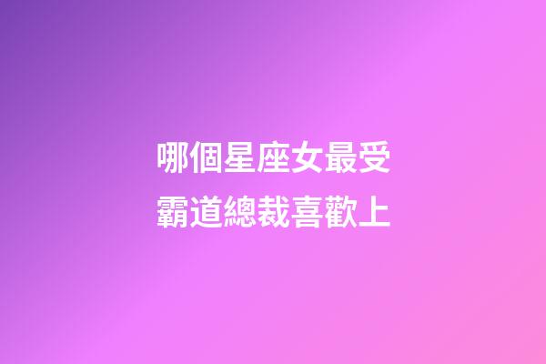 哪個星座女最受霸道總裁喜歡上-第1張-星座運勢-玄機派