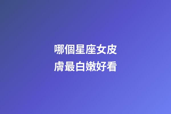哪個星座女皮膚最白嫩好看-第1張-星座運勢-玄機派
