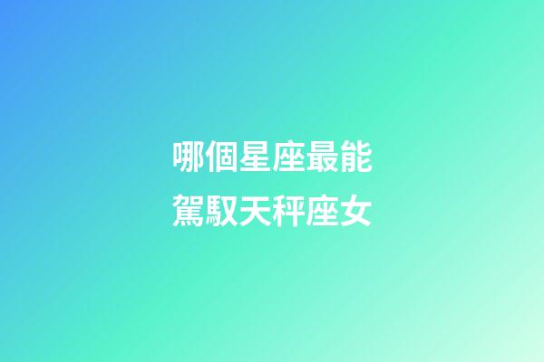 哪個星座最能駕馭天秤座女-第1張-星座運勢-玄機派