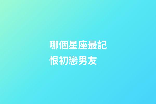 哪個星座最記恨初戀男友-第1張-星座運勢-玄機派