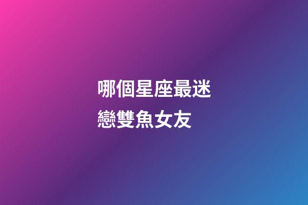 哪個星座最迷戀雙魚女友-第1張-星座運勢-玄機派