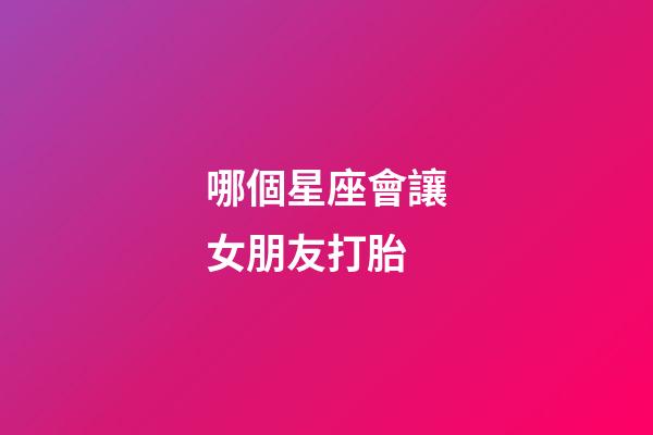 哪個星座會讓女朋友打胎-第1張-星座運勢-玄機派