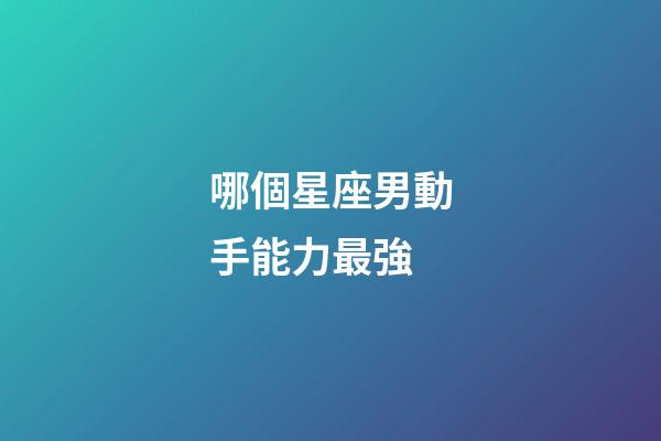 哪個星座男動手能力最強-第1張-星座運勢-玄機派