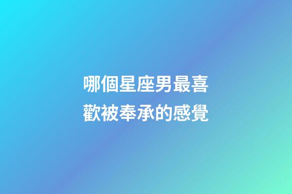 哪個星座男最喜歡被奉承的感覺-第1張-星座運勢-玄機派