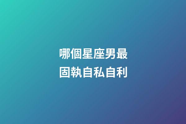 哪個星座男最固執自私自利-第1張-星座運勢-玄機派