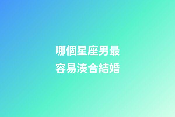 哪個星座男最容易湊合結婚-第1張-星座運勢-玄機派