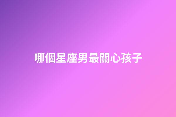 哪個星座男最關心孩子-第1張-星座運勢-玄機派