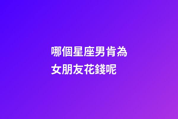 哪個星座男肯為女朋友花錢呢-第1張-星座運勢-玄機派
