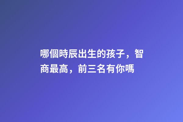 哪個時辰出生的孩子，智商最高，前三名有你嗎