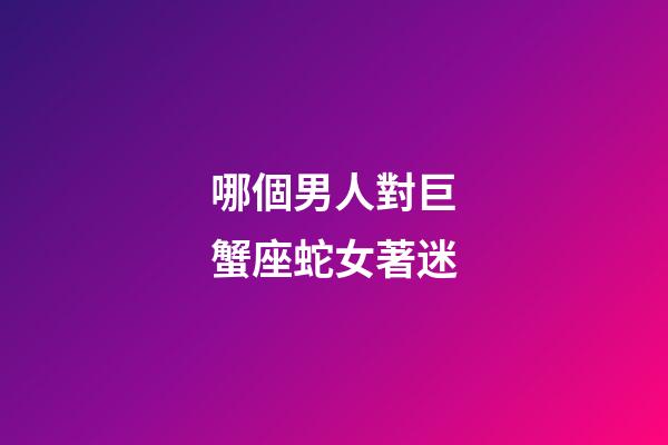 哪個男人對巨蟹座蛇女著迷-第1張-星座運勢-玄機派