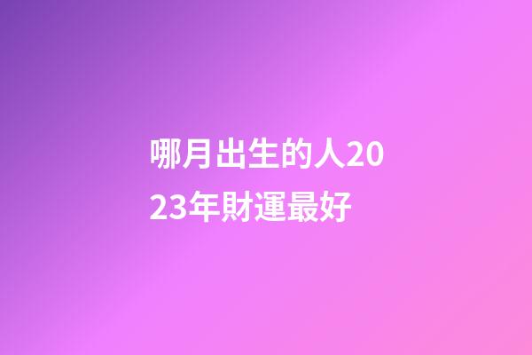 哪月出生的人2023年財運最好