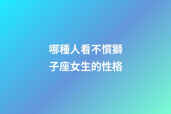 哪種人看不慣獅子座女生的性格-第1張-星座運勢-玄機派