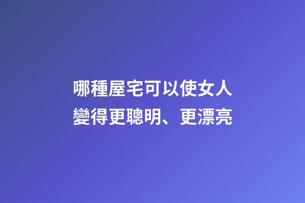 哪種屋宅可以使女人變得更聰明、更漂亮?