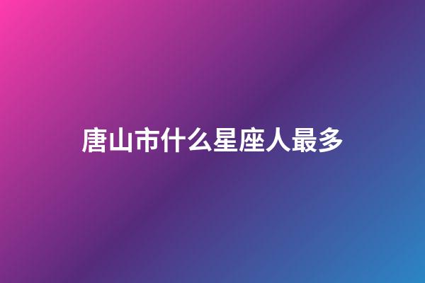 唐山市什么星座人最多-第1張-星座運勢-玄機派