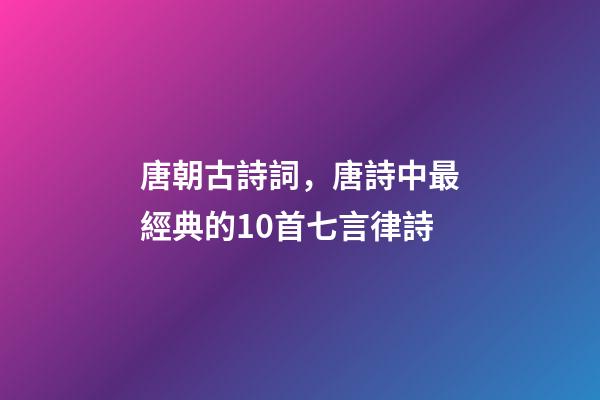 唐朝古詩詞，唐詩中最經典的10首七言律詩-第1張-觀點-玄機派