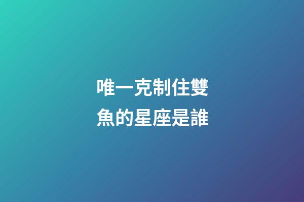 唯一克制住雙魚的星座是誰-第1張-星座運勢-玄機派