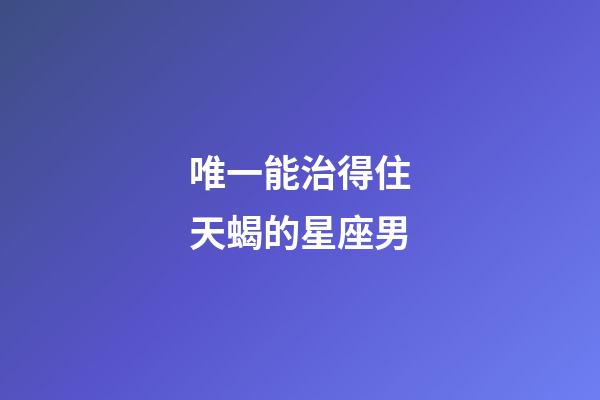 唯一能治得住天蝎的星座男-第1張-星座運勢-玄機派