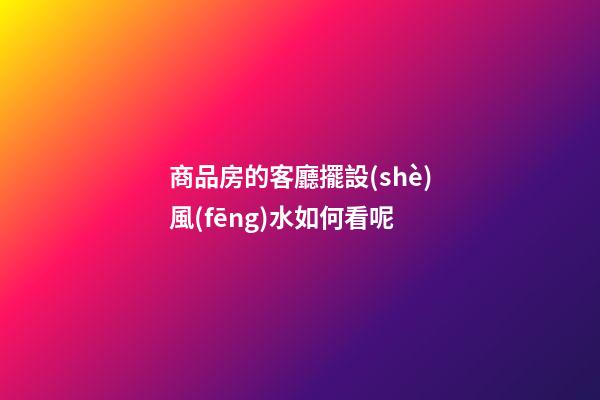 商品房的客廳擺設(shè)風(fēng)水如何看呢