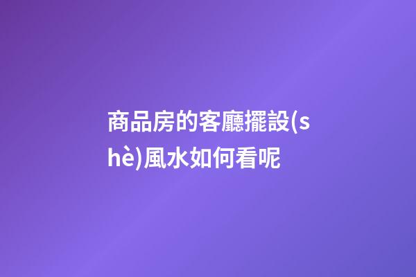 商品房的客廳擺設(shè)風水如何看呢