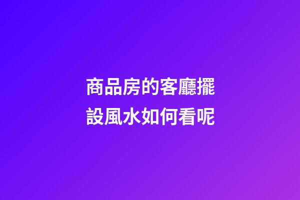 商品房的客廳擺設風水如何看呢