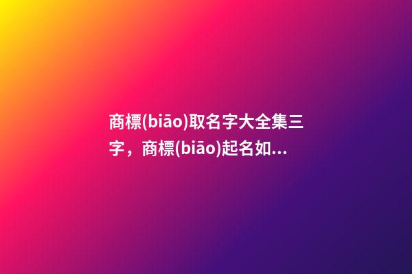 商標(biāo)取名字大全集三字，商標(biāo)起名如何測(cè)試打分？