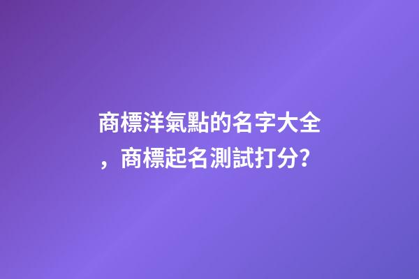 商標洋氣點的名字大全，商標起名測試打分？