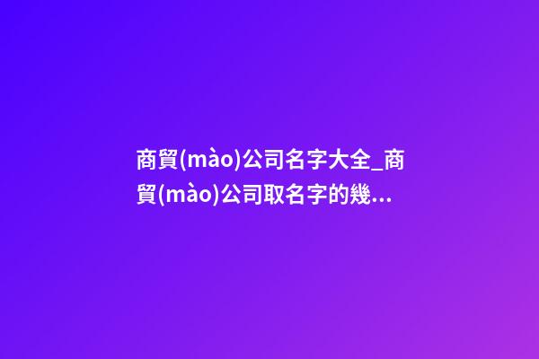 商貿(mào)公司名字大全_商貿(mào)公司取名字的幾大技巧點(diǎn)