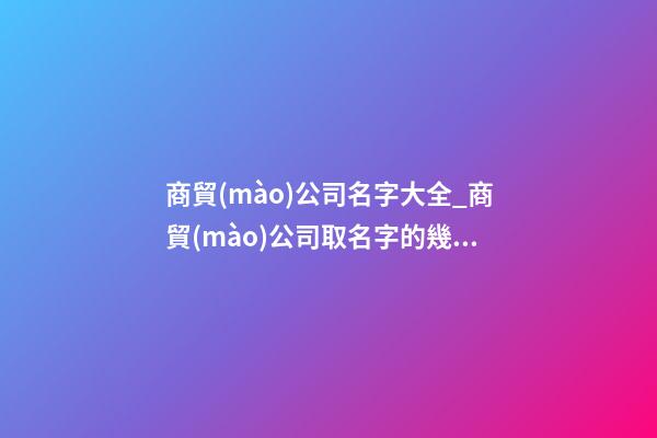 商貿(mào)公司名字大全_商貿(mào)公司取名字的幾大技巧點-第1張-公司起名-玄機派