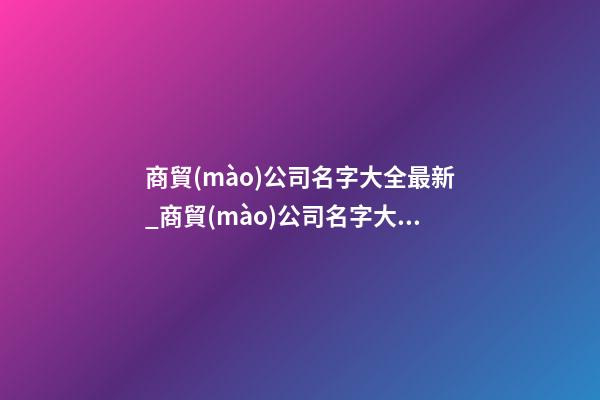 商貿(mào)公司名字大全最新_商貿(mào)公司名字大全好聽的