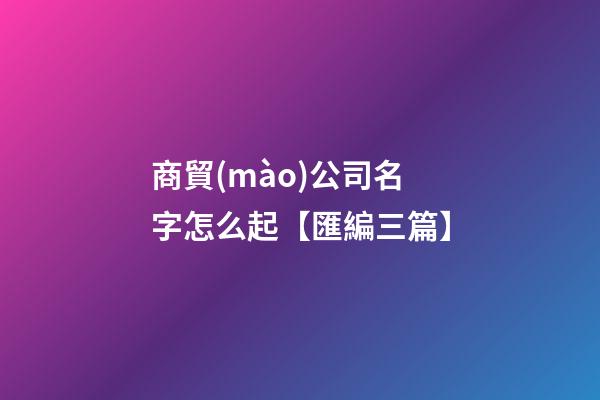 商貿(mào)公司名字怎么起【匯編三篇】-第1張-公司起名-玄機派