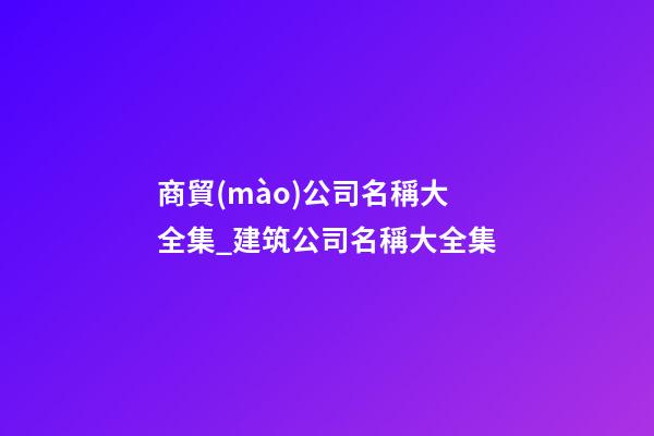 商貿(mào)公司名稱大全集_建筑公司名稱大全集