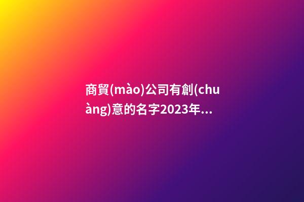 商貿(mào)公司有創(chuàng)意的名字2023年(三篇)-第1張-公司起名-玄機(jī)派