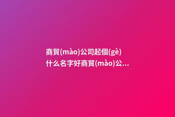 商貿(mào)公司起個(gè)什么名字好商貿(mào)公司取什么名(2篇)-第1張-公司起名-玄機(jī)派