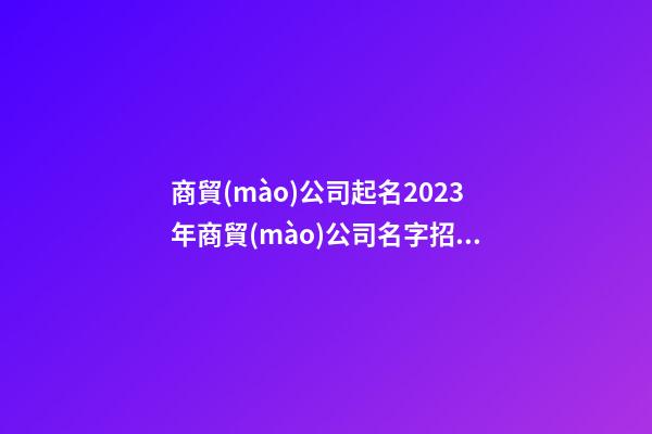商貿(mào)公司起名2023年商貿(mào)公司名字招財(cái)好聽二篇