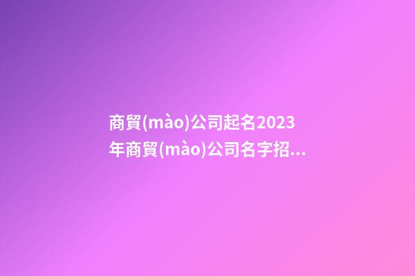 商貿(mào)公司起名2023年商貿(mào)公司名字招財好聽二篇