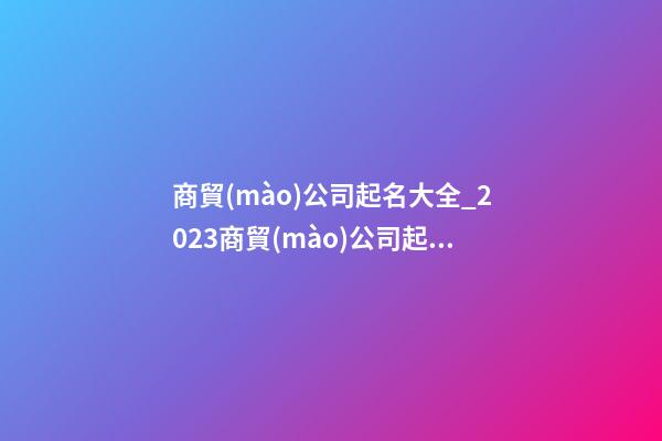 商貿(mào)公司起名大全_2023商貿(mào)公司起名方法及禁忌-第1張-公司起名-玄機(jī)派