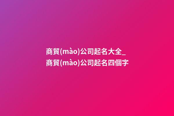 商貿(mào)公司起名大全_商貿(mào)公司起名四個字