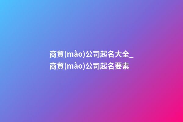 商貿(mào)公司起名大全_商貿(mào)公司起名要素-第1張-公司起名-玄機(jī)派