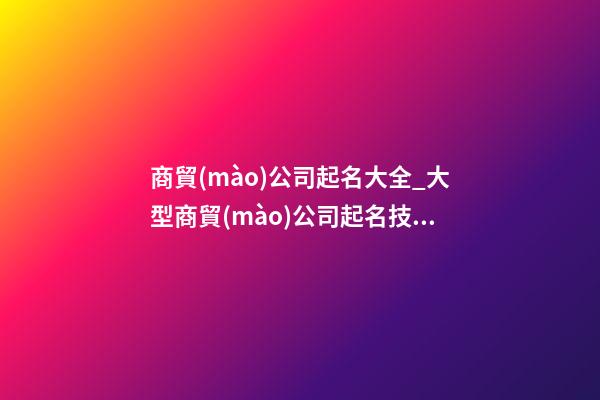 商貿(mào)公司起名大全_大型商貿(mào)公司起名技巧及名字大全-第1張-公司起名-玄機(jī)派