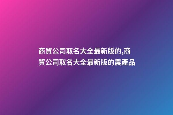 商貿公司取名大全最新版的,商貿公司取名大全最新版的農產品-第1張-公司起名-玄機派