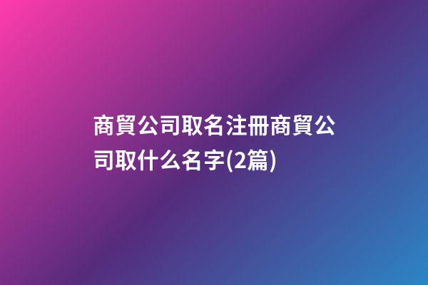 商貿公司取名注冊商貿公司取什么名字(2篇)-第1張-公司起名-玄機派