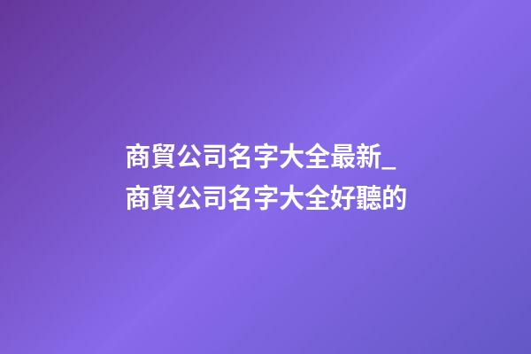 商貿公司名字大全最新_商貿公司名字大全好聽的